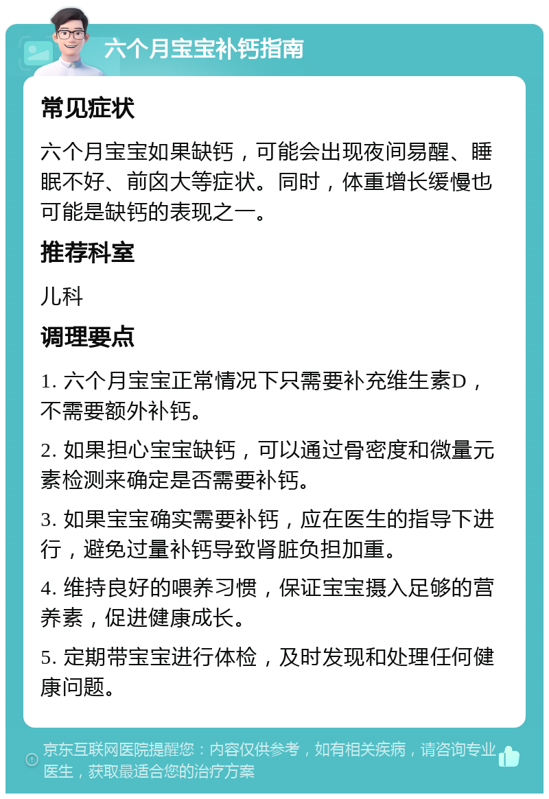 六个月宝宝补钙指南 常见症状 六个月宝宝如果缺钙，可能会出现夜间易醒、睡眠不好、前囟大等症状。同时，体重增长缓慢也可能是缺钙的表现之一。 推荐科室 儿科 调理要点 1. 六个月宝宝正常情况下只需要补充维生素D，不需要额外补钙。 2. 如果担心宝宝缺钙，可以通过骨密度和微量元素检测来确定是否需要补钙。 3. 如果宝宝确实需要补钙，应在医生的指导下进行，避免过量补钙导致肾脏负担加重。 4. 维持良好的喂养习惯，保证宝宝摄入足够的营养素，促进健康成长。 5. 定期带宝宝进行体检，及时发现和处理任何健康问题。