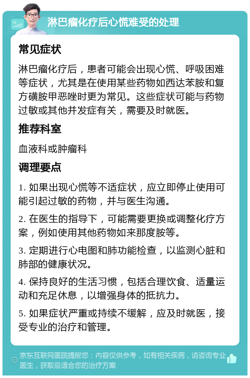 淋巴瘤化疗后心慌难受的处理 常见症状 淋巴瘤化疗后，患者可能会出现心慌、呼吸困难等症状，尤其是在使用某些药物如西达苯胺和复方磺胺甲恶唑时更为常见。这些症状可能与药物过敏或其他并发症有关，需要及时就医。 推荐科室 血液科或肿瘤科 调理要点 1. 如果出现心慌等不适症状，应立即停止使用可能引起过敏的药物，并与医生沟通。 2. 在医生的指导下，可能需要更换或调整化疗方案，例如使用其他药物如来那度胺等。 3. 定期进行心电图和肺功能检查，以监测心脏和肺部的健康状况。 4. 保持良好的生活习惯，包括合理饮食、适量运动和充足休息，以增强身体的抵抗力。 5. 如果症状严重或持续不缓解，应及时就医，接受专业的治疗和管理。