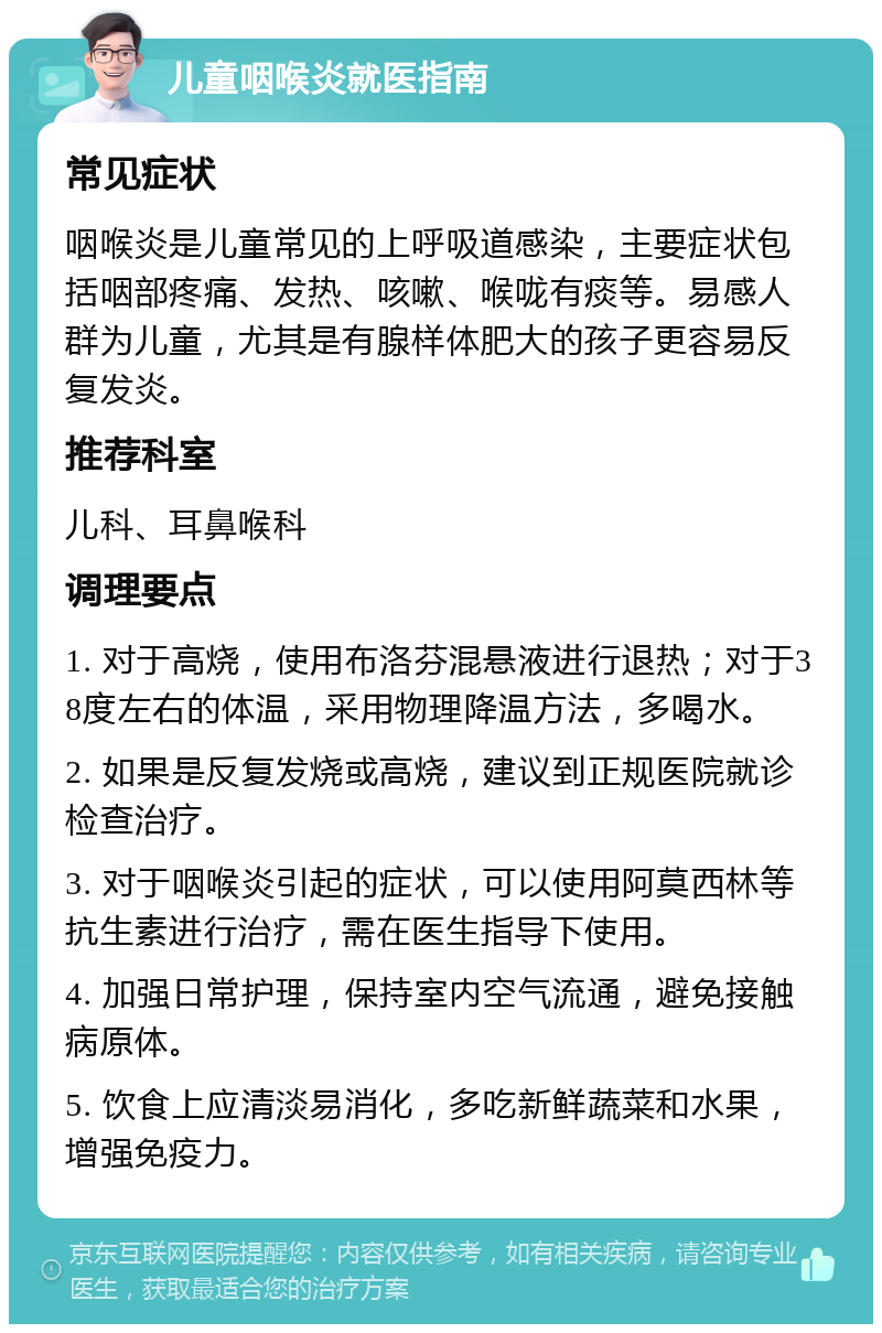 儿童咽喉炎就医指南 常见症状 咽喉炎是儿童常见的上呼吸道感染，主要症状包括咽部疼痛、发热、咳嗽、喉咙有痰等。易感人群为儿童，尤其是有腺样体肥大的孩子更容易反复发炎。 推荐科室 儿科、耳鼻喉科 调理要点 1. 对于高烧，使用布洛芬混悬液进行退热；对于38度左右的体温，采用物理降温方法，多喝水。 2. 如果是反复发烧或高烧，建议到正规医院就诊检查治疗。 3. 对于咽喉炎引起的症状，可以使用阿莫西林等抗生素进行治疗，需在医生指导下使用。 4. 加强日常护理，保持室内空气流通，避免接触病原体。 5. 饮食上应清淡易消化，多吃新鲜蔬菜和水果，增强免疫力。