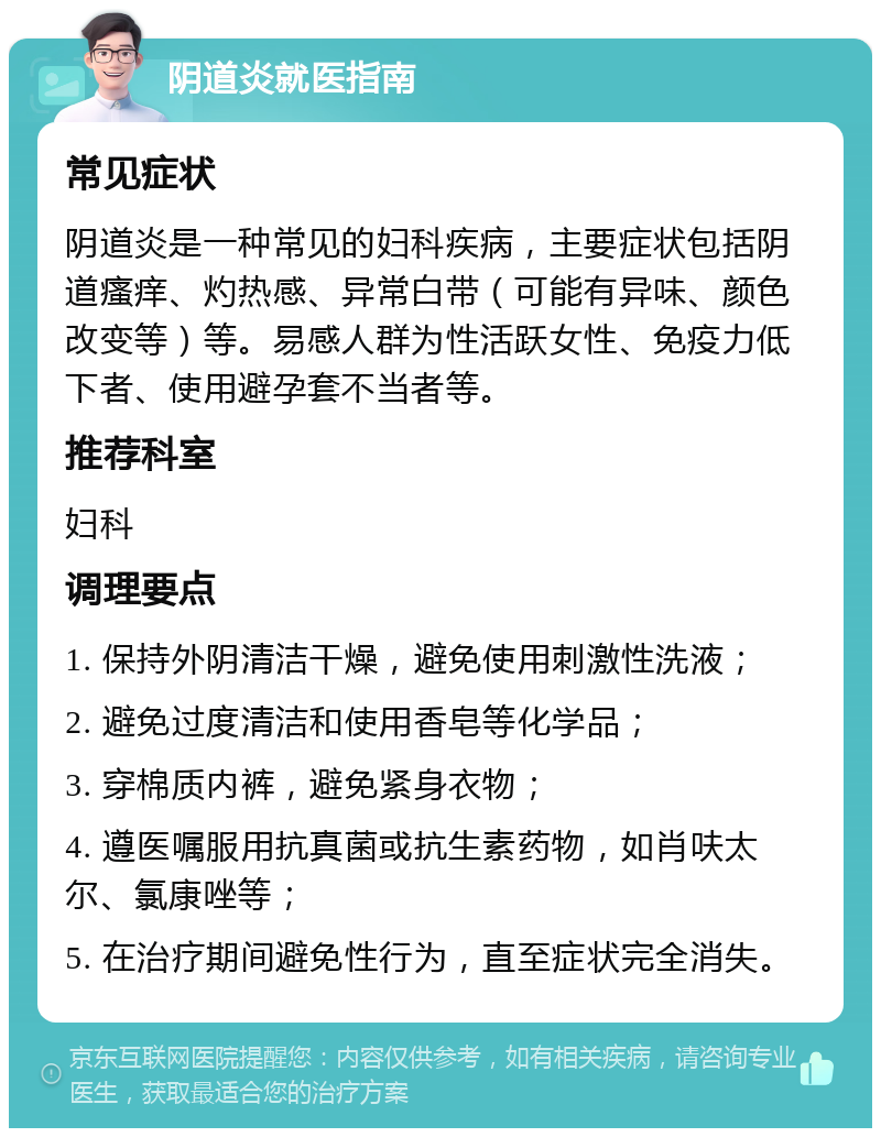 阴道炎就医指南 常见症状 阴道炎是一种常见的妇科疾病，主要症状包括阴道瘙痒、灼热感、异常白带（可能有异味、颜色改变等）等。易感人群为性活跃女性、免疫力低下者、使用避孕套不当者等。 推荐科室 妇科 调理要点 1. 保持外阴清洁干燥，避免使用刺激性洗液； 2. 避免过度清洁和使用香皂等化学品； 3. 穿棉质内裤，避免紧身衣物； 4. 遵医嘱服用抗真菌或抗生素药物，如肖呋太尔、氯康唑等； 5. 在治疗期间避免性行为，直至症状完全消失。