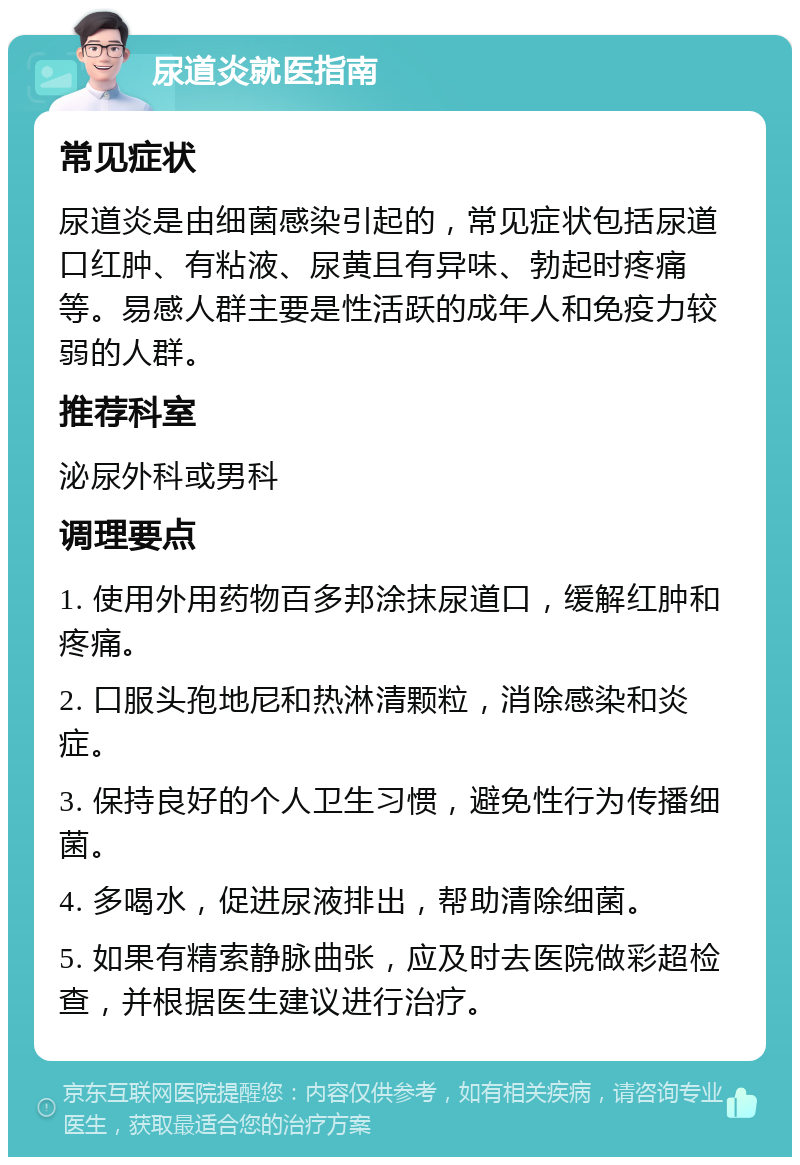 尿道炎就医指南 常见症状 尿道炎是由细菌感染引起的，常见症状包括尿道口红肿、有粘液、尿黄且有异味、勃起时疼痛等。易感人群主要是性活跃的成年人和免疫力较弱的人群。 推荐科室 泌尿外科或男科 调理要点 1. 使用外用药物百多邦涂抹尿道口，缓解红肿和疼痛。 2. 口服头孢地尼和热淋清颗粒，消除感染和炎症。 3. 保持良好的个人卫生习惯，避免性行为传播细菌。 4. 多喝水，促进尿液排出，帮助清除细菌。 5. 如果有精索静脉曲张，应及时去医院做彩超检查，并根据医生建议进行治疗。