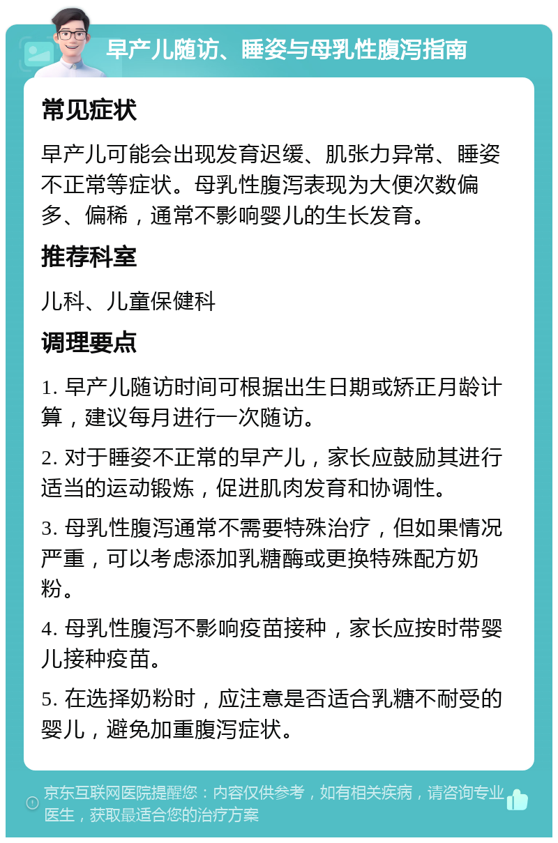 早产儿随访、睡姿与母乳性腹泻指南 常见症状 早产儿可能会出现发育迟缓、肌张力异常、睡姿不正常等症状。母乳性腹泻表现为大便次数偏多、偏稀，通常不影响婴儿的生长发育。 推荐科室 儿科、儿童保健科 调理要点 1. 早产儿随访时间可根据出生日期或矫正月龄计算，建议每月进行一次随访。 2. 对于睡姿不正常的早产儿，家长应鼓励其进行适当的运动锻炼，促进肌肉发育和协调性。 3. 母乳性腹泻通常不需要特殊治疗，但如果情况严重，可以考虑添加乳糖酶或更换特殊配方奶粉。 4. 母乳性腹泻不影响疫苗接种，家长应按时带婴儿接种疫苗。 5. 在选择奶粉时，应注意是否适合乳糖不耐受的婴儿，避免加重腹泻症状。