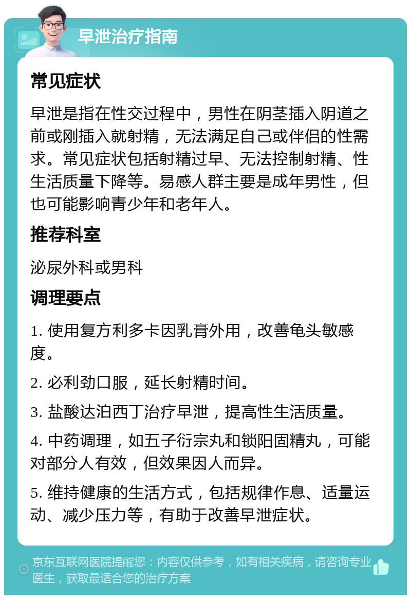 早泄治疗指南 常见症状 早泄是指在性交过程中，男性在阴茎插入阴道之前或刚插入就射精，无法满足自己或伴侣的性需求。常见症状包括射精过早、无法控制射精、性生活质量下降等。易感人群主要是成年男性，但也可能影响青少年和老年人。 推荐科室 泌尿外科或男科 调理要点 1. 使用复方利多卡因乳膏外用，改善龟头敏感度。 2. 必利劲口服，延长射精时间。 3. 盐酸达泊西丁治疗早泄，提高性生活质量。 4. 中药调理，如五子衍宗丸和锁阳固精丸，可能对部分人有效，但效果因人而异。 5. 维持健康的生活方式，包括规律作息、适量运动、减少压力等，有助于改善早泄症状。