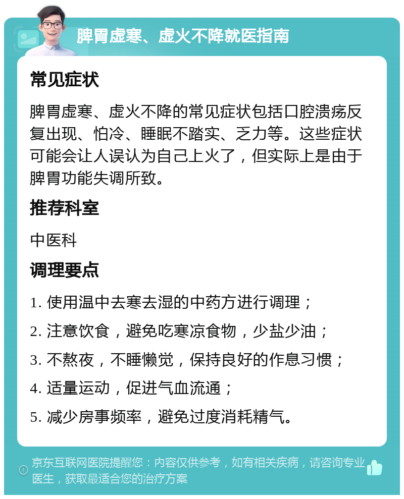 脾胃虚寒、虚火不降就医指南 常见症状 脾胃虚寒、虚火不降的常见症状包括口腔溃疡反复出现、怕冷、睡眠不踏实、乏力等。这些症状可能会让人误认为自己上火了，但实际上是由于脾胃功能失调所致。 推荐科室 中医科 调理要点 1. 使用温中去寒去湿的中药方进行调理； 2. 注意饮食，避免吃寒凉食物，少盐少油； 3. 不熬夜，不睡懒觉，保持良好的作息习惯； 4. 适量运动，促进气血流通； 5. 减少房事频率，避免过度消耗精气。