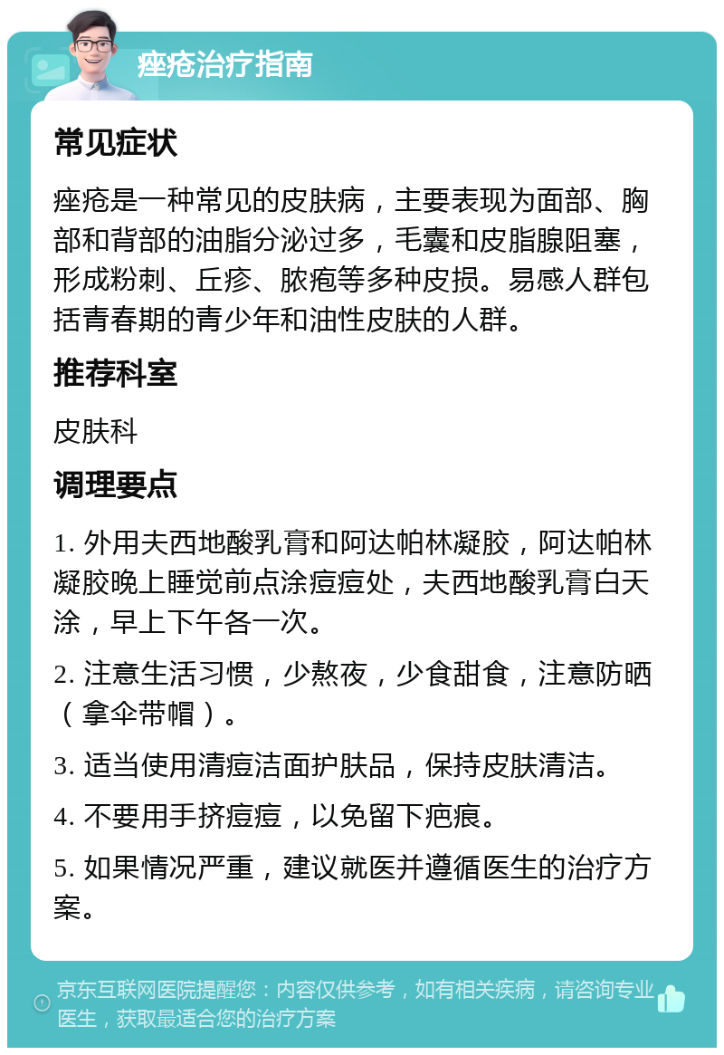 痤疮治疗指南 常见症状 痤疮是一种常见的皮肤病，主要表现为面部、胸部和背部的油脂分泌过多，毛囊和皮脂腺阻塞，形成粉刺、丘疹、脓疱等多种皮损。易感人群包括青春期的青少年和油性皮肤的人群。 推荐科室 皮肤科 调理要点 1. 外用夫西地酸乳膏和阿达帕林凝胶，阿达帕林凝胶晚上睡觉前点涂痘痘处，夫西地酸乳膏白天涂，早上下午各一次。 2. 注意生活习惯，少熬夜，少食甜食，注意防晒（拿伞带帽）。 3. 适当使用清痘洁面护肤品，保持皮肤清洁。 4. 不要用手挤痘痘，以免留下疤痕。 5. 如果情况严重，建议就医并遵循医生的治疗方案。