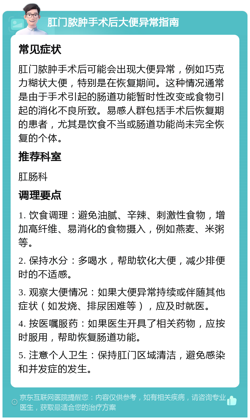 肛门脓肿手术后大便异常指南 常见症状 肛门脓肿手术后可能会出现大便异常，例如巧克力糊状大便，特别是在恢复期间。这种情况通常是由于手术引起的肠道功能暂时性改变或食物引起的消化不良所致。易感人群包括手术后恢复期的患者，尤其是饮食不当或肠道功能尚未完全恢复的个体。 推荐科室 肛肠科 调理要点 1. 饮食调理：避免油腻、辛辣、刺激性食物，增加高纤维、易消化的食物摄入，例如燕麦、米粥等。 2. 保持水分：多喝水，帮助软化大便，减少排便时的不适感。 3. 观察大便情况：如果大便异常持续或伴随其他症状（如发烧、排尿困难等），应及时就医。 4. 按医嘱服药：如果医生开具了相关药物，应按时服用，帮助恢复肠道功能。 5. 注意个人卫生：保持肛门区域清洁，避免感染和并发症的发生。