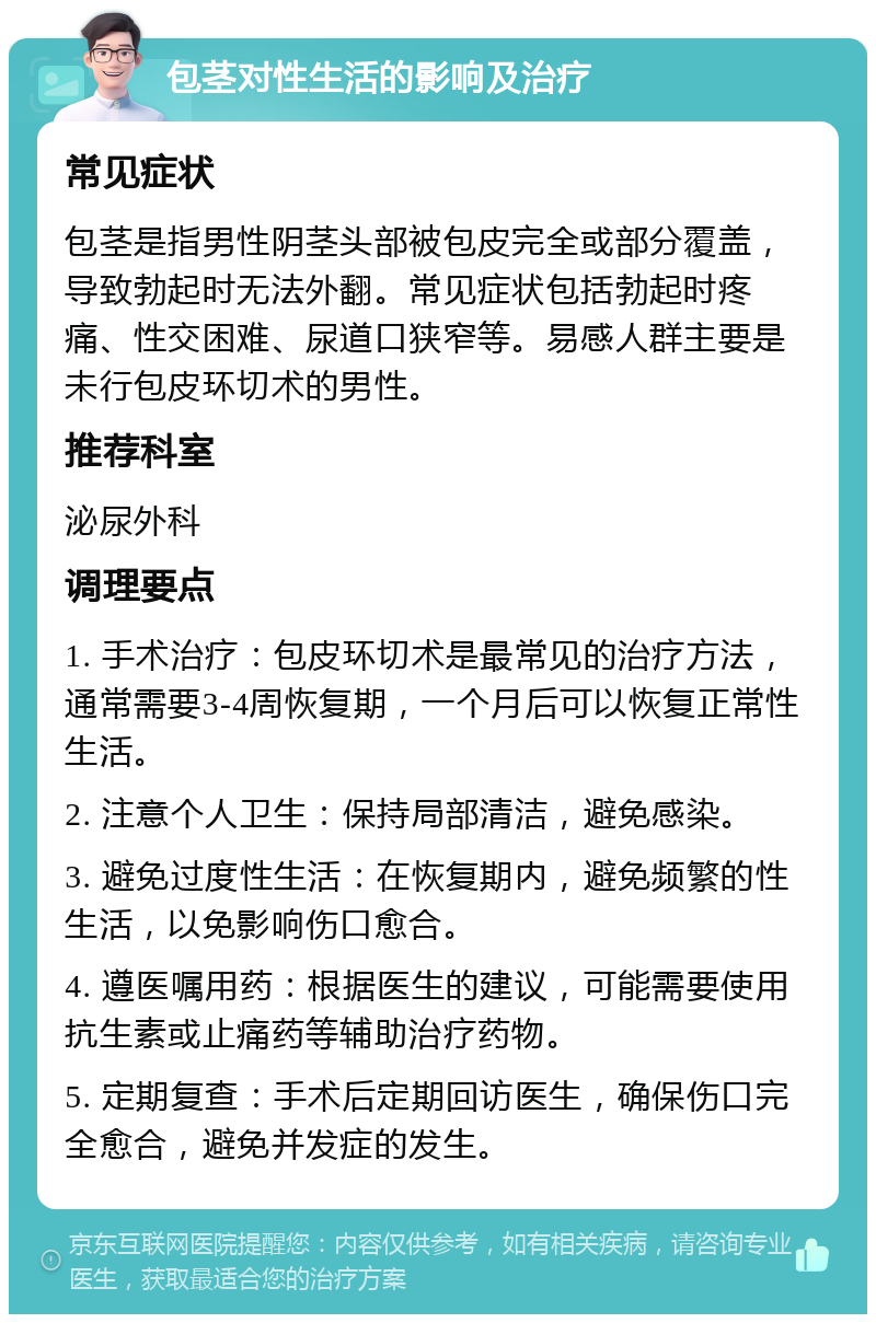 包茎对性生活的影响及治疗 常见症状 包茎是指男性阴茎头部被包皮完全或部分覆盖，导致勃起时无法外翻。常见症状包括勃起时疼痛、性交困难、尿道口狭窄等。易感人群主要是未行包皮环切术的男性。 推荐科室 泌尿外科 调理要点 1. 手术治疗：包皮环切术是最常见的治疗方法，通常需要3-4周恢复期，一个月后可以恢复正常性生活。 2. 注意个人卫生：保持局部清洁，避免感染。 3. 避免过度性生活：在恢复期内，避免频繁的性生活，以免影响伤口愈合。 4. 遵医嘱用药：根据医生的建议，可能需要使用抗生素或止痛药等辅助治疗药物。 5. 定期复查：手术后定期回访医生，确保伤口完全愈合，避免并发症的发生。