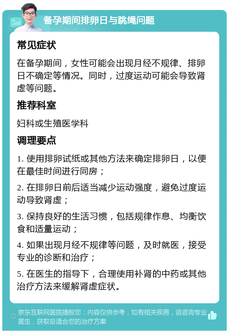 备孕期间排卵日与跳绳问题 常见症状 在备孕期间，女性可能会出现月经不规律、排卵日不确定等情况。同时，过度运动可能会导致肾虚等问题。 推荐科室 妇科或生殖医学科 调理要点 1. 使用排卵试纸或其他方法来确定排卵日，以便在最佳时间进行同房； 2. 在排卵日前后适当减少运动强度，避免过度运动导致肾虚； 3. 保持良好的生活习惯，包括规律作息、均衡饮食和适量运动； 4. 如果出现月经不规律等问题，及时就医，接受专业的诊断和治疗； 5. 在医生的指导下，合理使用补肾的中药或其他治疗方法来缓解肾虚症状。