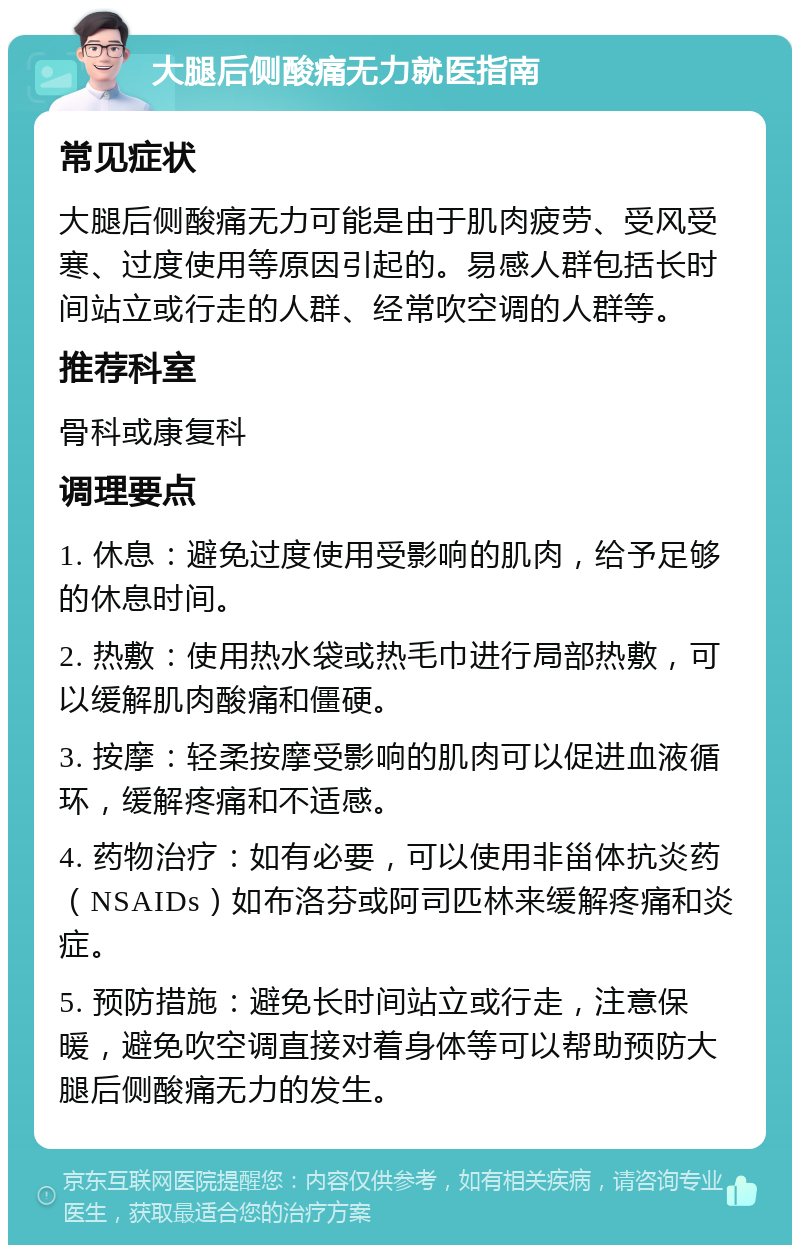 大腿后侧酸痛无力就医指南 常见症状 大腿后侧酸痛无力可能是由于肌肉疲劳、受风受寒、过度使用等原因引起的。易感人群包括长时间站立或行走的人群、经常吹空调的人群等。 推荐科室 骨科或康复科 调理要点 1. 休息：避免过度使用受影响的肌肉，给予足够的休息时间。 2. 热敷：使用热水袋或热毛巾进行局部热敷，可以缓解肌肉酸痛和僵硬。 3. 按摩：轻柔按摩受影响的肌肉可以促进血液循环，缓解疼痛和不适感。 4. 药物治疗：如有必要，可以使用非甾体抗炎药（NSAIDs）如布洛芬或阿司匹林来缓解疼痛和炎症。 5. 预防措施：避免长时间站立或行走，注意保暖，避免吹空调直接对着身体等可以帮助预防大腿后侧酸痛无力的发生。