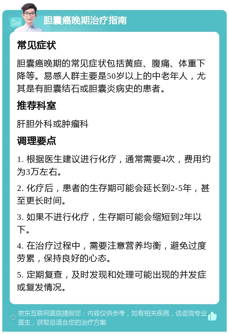 胆囊癌晚期治疗指南 常见症状 胆囊癌晚期的常见症状包括黄疸、腹痛、体重下降等。易感人群主要是50岁以上的中老年人，尤其是有胆囊结石或胆囊炎病史的患者。 推荐科室 肝胆外科或肿瘤科 调理要点 1. 根据医生建议进行化疗，通常需要4次，费用约为3万左右。 2. 化疗后，患者的生存期可能会延长到2-5年，甚至更长时间。 3. 如果不进行化疗，生存期可能会缩短到2年以下。 4. 在治疗过程中，需要注意营养均衡，避免过度劳累，保持良好的心态。 5. 定期复查，及时发现和处理可能出现的并发症或复发情况。