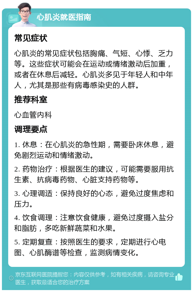 心肌炎就医指南 常见症状 心肌炎的常见症状包括胸痛、气短、心悸、乏力等。这些症状可能会在运动或情绪激动后加重，或者在休息后减轻。心肌炎多见于年轻人和中年人，尤其是那些有病毒感染史的人群。 推荐科室 心血管内科 调理要点 1. 休息：在心肌炎的急性期，需要卧床休息，避免剧烈运动和情绪激动。 2. 药物治疗：根据医生的建议，可能需要服用抗生素、抗病毒药物、心脏支持药物等。 3. 心理调适：保持良好的心态，避免过度焦虑和压力。 4. 饮食调理：注意饮食健康，避免过度摄入盐分和脂肪，多吃新鲜蔬菜和水果。 5. 定期复查：按照医生的要求，定期进行心电图、心肌酶谱等检查，监测病情变化。