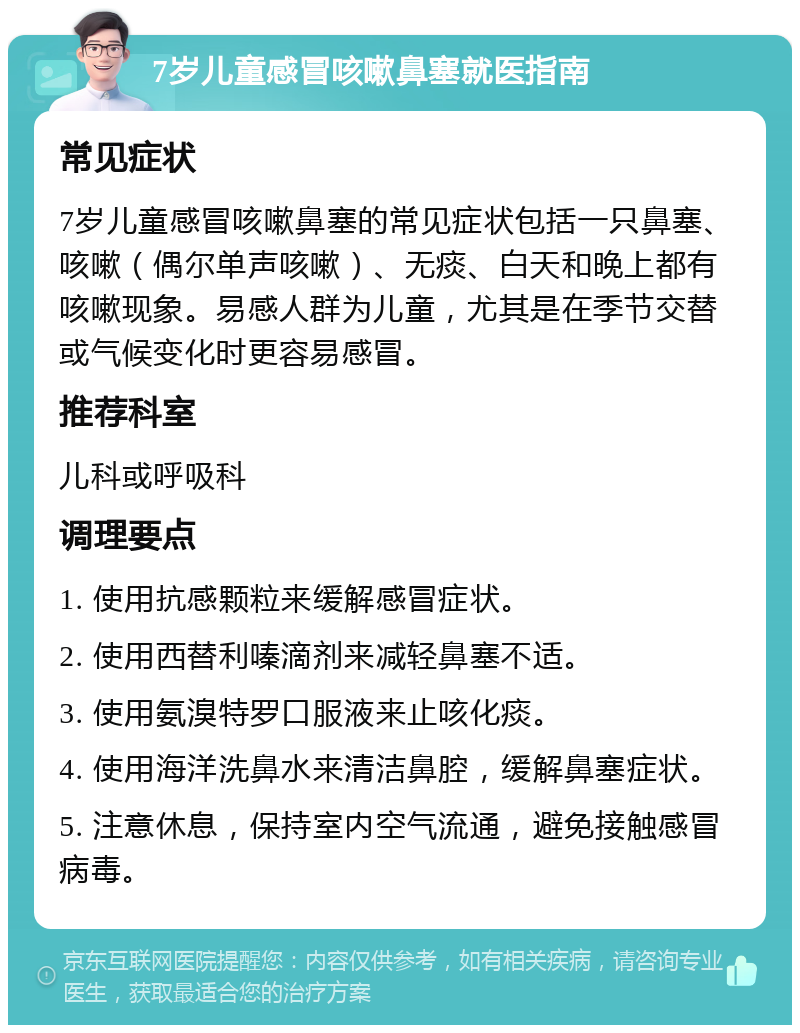 7岁儿童感冒咳嗽鼻塞就医指南 常见症状 7岁儿童感冒咳嗽鼻塞的常见症状包括一只鼻塞、咳嗽（偶尔单声咳嗽）、无痰、白天和晚上都有咳嗽现象。易感人群为儿童，尤其是在季节交替或气候变化时更容易感冒。 推荐科室 儿科或呼吸科 调理要点 1. 使用抗感颗粒来缓解感冒症状。 2. 使用西替利嗪滴剂来减轻鼻塞不适。 3. 使用氨溴特罗口服液来止咳化痰。 4. 使用海洋洗鼻水来清洁鼻腔，缓解鼻塞症状。 5. 注意休息，保持室内空气流通，避免接触感冒病毒。