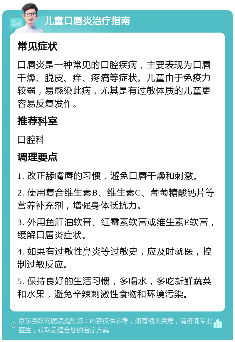 儿童口唇炎治疗指南 常见症状 口唇炎是一种常见的口腔疾病，主要表现为口唇干燥、脱皮、痒、疼痛等症状。儿童由于免疫力较弱，易感染此病，尤其是有过敏体质的儿童更容易反复发作。 推荐科室 口腔科 调理要点 1. 改正舔嘴唇的习惯，避免口唇干燥和刺激。 2. 使用复合维生素B、维生素C、葡萄糖酸钙片等营养补充剂，增强身体抵抗力。 3. 外用鱼肝油软膏、红霉素软膏或维生素E软膏，缓解口唇炎症状。 4. 如果有过敏性鼻炎等过敏史，应及时就医，控制过敏反应。 5. 保持良好的生活习惯，多喝水，多吃新鲜蔬菜和水果，避免辛辣刺激性食物和环境污染。