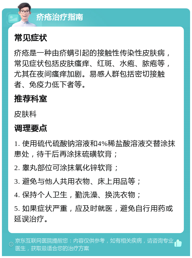 疥疮治疗指南 常见症状 疥疮是一种由疥螨引起的接触性传染性皮肤病，常见症状包括皮肤瘙痒、红斑、水疱、脓疱等，尤其在夜间瘙痒加剧。易感人群包括密切接触者、免疫力低下者等。 推荐科室 皮肤科 调理要点 1. 使用硫代硫酸钠溶液和4%稀盐酸溶液交替涂抹患处，待干后再涂抹硫磺软膏； 2. 睾丸部位可涂抹氧化锌软膏； 3. 避免与他人共用衣物、床上用品等； 4. 保持个人卫生，勤洗澡、换洗衣物； 5. 如果症状严重，应及时就医，避免自行用药或延误治疗。