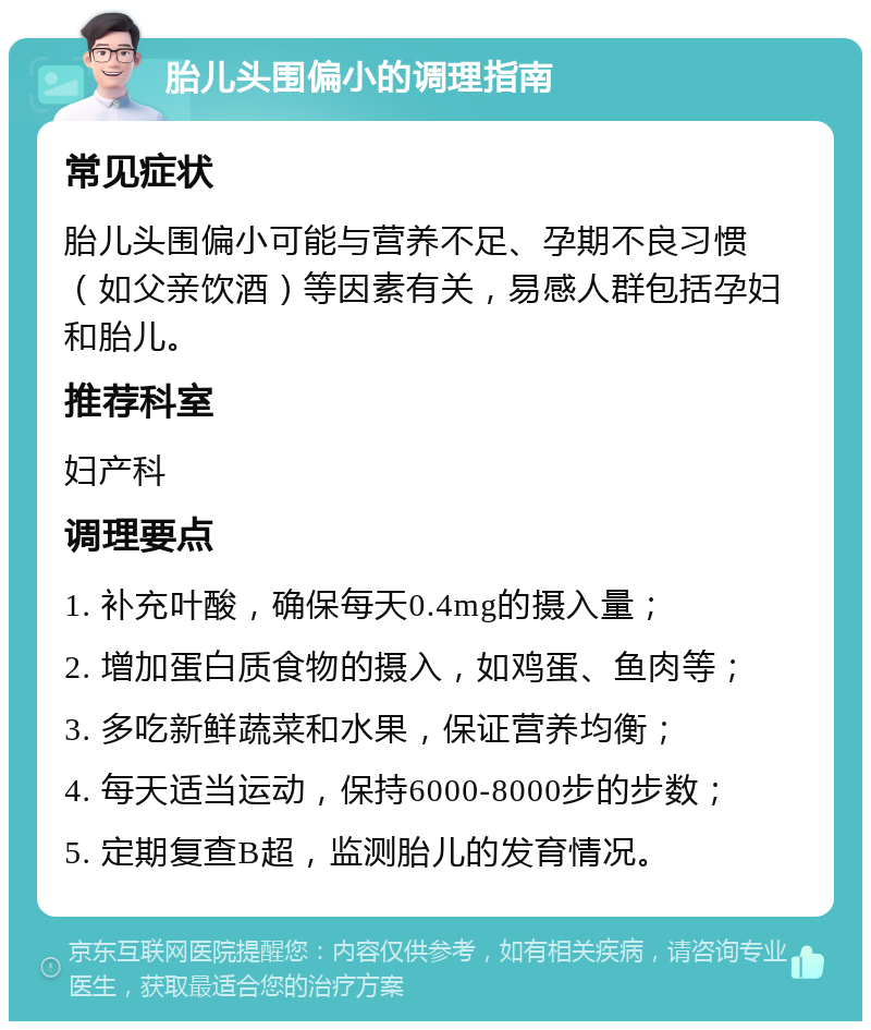 胎儿头围偏小的调理指南 常见症状 胎儿头围偏小可能与营养不足、孕期不良习惯（如父亲饮酒）等因素有关，易感人群包括孕妇和胎儿。 推荐科室 妇产科 调理要点 1. 补充叶酸，确保每天0.4mg的摄入量； 2. 增加蛋白质食物的摄入，如鸡蛋、鱼肉等； 3. 多吃新鲜蔬菜和水果，保证营养均衡； 4. 每天适当运动，保持6000-8000步的步数； 5. 定期复查B超，监测胎儿的发育情况。