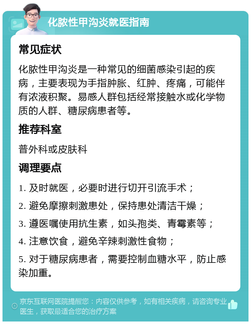 化脓性甲沟炎就医指南 常见症状 化脓性甲沟炎是一种常见的细菌感染引起的疾病，主要表现为手指肿胀、红肿、疼痛，可能伴有浓液积聚。易感人群包括经常接触水或化学物质的人群、糖尿病患者等。 推荐科室 普外科或皮肤科 调理要点 1. 及时就医，必要时进行切开引流手术； 2. 避免摩擦刺激患处，保持患处清洁干燥； 3. 遵医嘱使用抗生素，如头孢类、青霉素等； 4. 注意饮食，避免辛辣刺激性食物； 5. 对于糖尿病患者，需要控制血糖水平，防止感染加重。