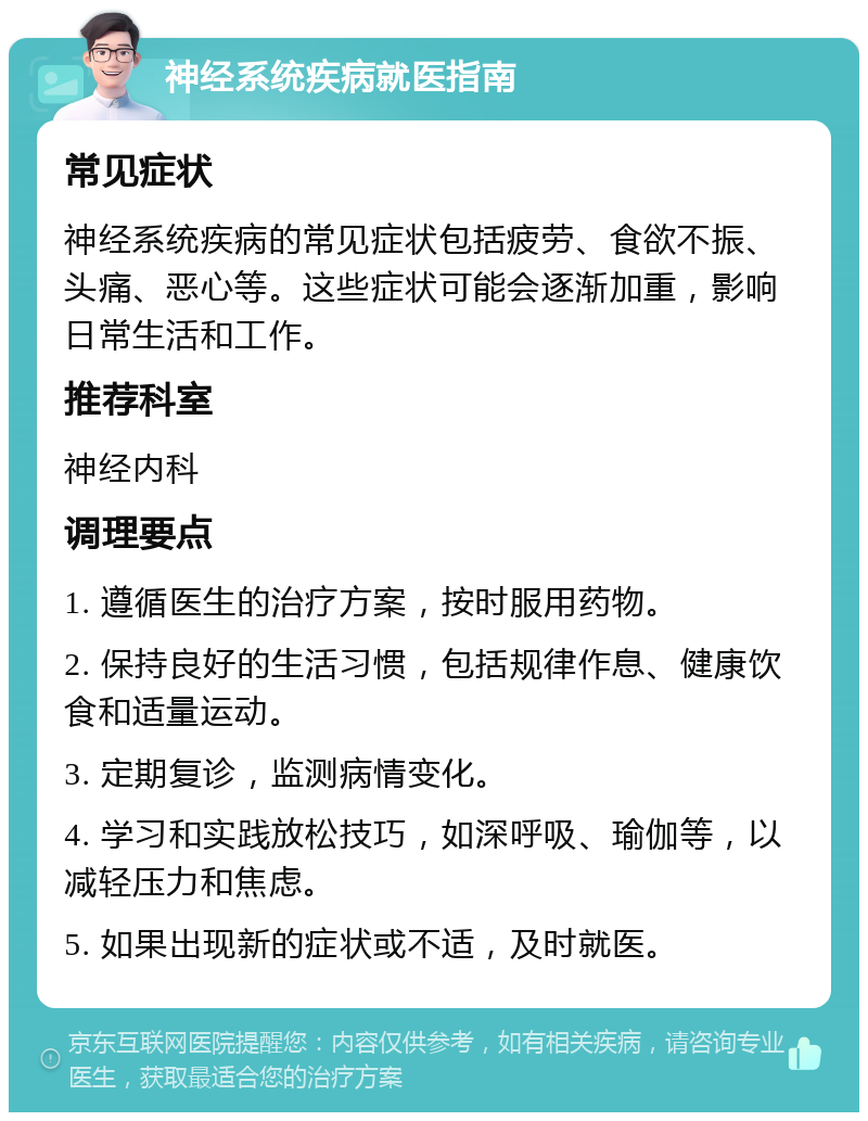 神经系统疾病就医指南 常见症状 神经系统疾病的常见症状包括疲劳、食欲不振、头痛、恶心等。这些症状可能会逐渐加重，影响日常生活和工作。 推荐科室 神经内科 调理要点 1. 遵循医生的治疗方案，按时服用药物。 2. 保持良好的生活习惯，包括规律作息、健康饮食和适量运动。 3. 定期复诊，监测病情变化。 4. 学习和实践放松技巧，如深呼吸、瑜伽等，以减轻压力和焦虑。 5. 如果出现新的症状或不适，及时就医。