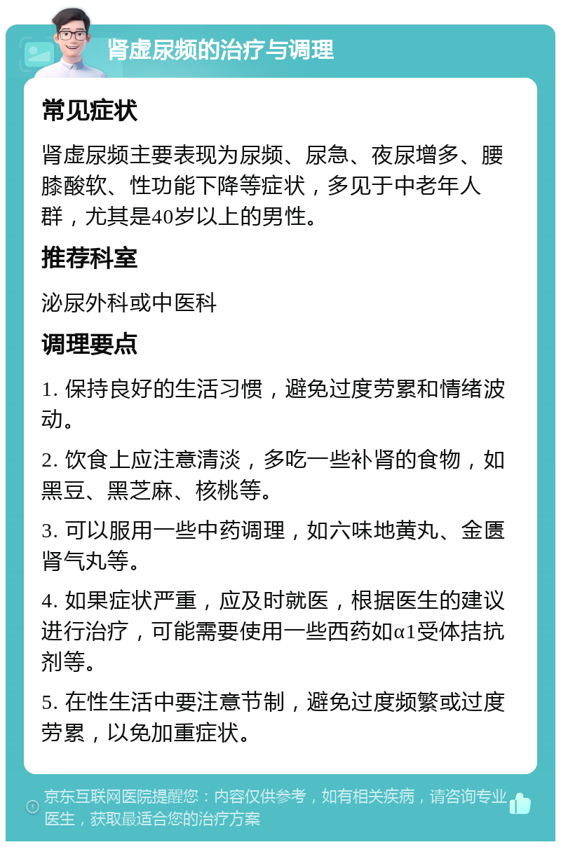 肾虚尿频的治疗与调理 常见症状 肾虚尿频主要表现为尿频、尿急、夜尿增多、腰膝酸软、性功能下降等症状，多见于中老年人群，尤其是40岁以上的男性。 推荐科室 泌尿外科或中医科 调理要点 1. 保持良好的生活习惯，避免过度劳累和情绪波动。 2. 饮食上应注意清淡，多吃一些补肾的食物，如黑豆、黑芝麻、核桃等。 3. 可以服用一些中药调理，如六味地黄丸、金匮肾气丸等。 4. 如果症状严重，应及时就医，根据医生的建议进行治疗，可能需要使用一些西药如α1受体拮抗剂等。 5. 在性生活中要注意节制，避免过度频繁或过度劳累，以免加重症状。