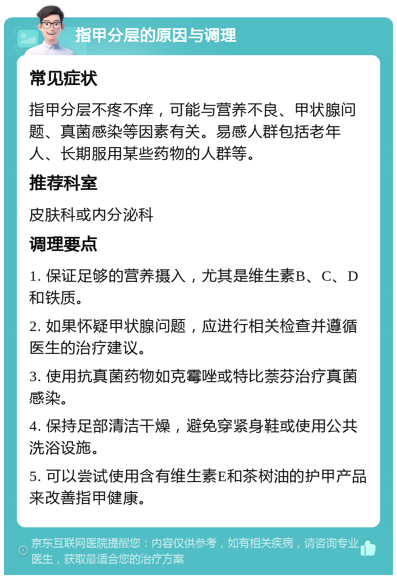 指甲分层的原因与调理 常见症状 指甲分层不疼不痒，可能与营养不良、甲状腺问题、真菌感染等因素有关。易感人群包括老年人、长期服用某些药物的人群等。 推荐科室 皮肤科或内分泌科 调理要点 1. 保证足够的营养摄入，尤其是维生素B、C、D和铁质。 2. 如果怀疑甲状腺问题，应进行相关检查并遵循医生的治疗建议。 3. 使用抗真菌药物如克霉唑或特比萘芬治疗真菌感染。 4. 保持足部清洁干燥，避免穿紧身鞋或使用公共洗浴设施。 5. 可以尝试使用含有维生素E和茶树油的护甲产品来改善指甲健康。