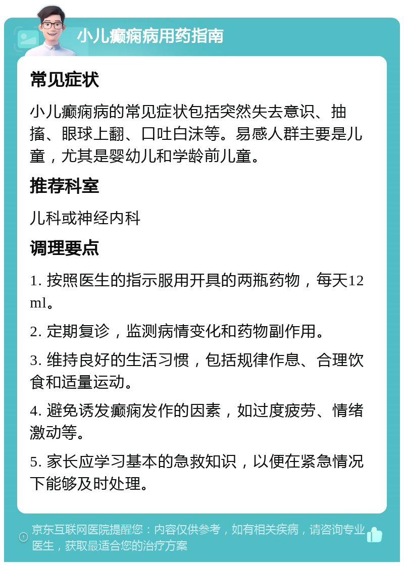 小儿癫痫病用药指南 常见症状 小儿癫痫病的常见症状包括突然失去意识、抽搐、眼球上翻、口吐白沫等。易感人群主要是儿童，尤其是婴幼儿和学龄前儿童。 推荐科室 儿科或神经内科 调理要点 1. 按照医生的指示服用开具的两瓶药物，每天12ml。 2. 定期复诊，监测病情变化和药物副作用。 3. 维持良好的生活习惯，包括规律作息、合理饮食和适量运动。 4. 避免诱发癫痫发作的因素，如过度疲劳、情绪激动等。 5. 家长应学习基本的急救知识，以便在紧急情况下能够及时处理。