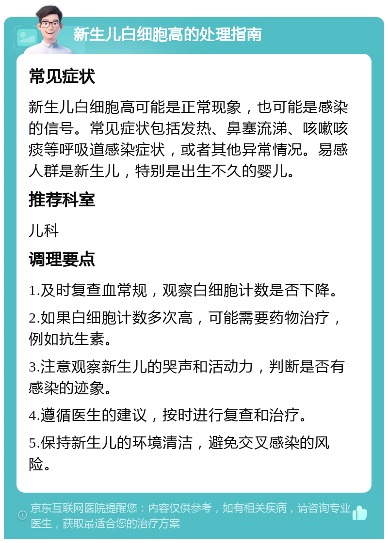 新生儿白细胞高的处理指南 常见症状 新生儿白细胞高可能是正常现象，也可能是感染的信号。常见症状包括发热、鼻塞流涕、咳嗽咳痰等呼吸道感染症状，或者其他异常情况。易感人群是新生儿，特别是出生不久的婴儿。 推荐科室 儿科 调理要点 1.及时复查血常规，观察白细胞计数是否下降。 2.如果白细胞计数多次高，可能需要药物治疗，例如抗生素。 3.注意观察新生儿的哭声和活动力，判断是否有感染的迹象。 4.遵循医生的建议，按时进行复查和治疗。 5.保持新生儿的环境清洁，避免交叉感染的风险。