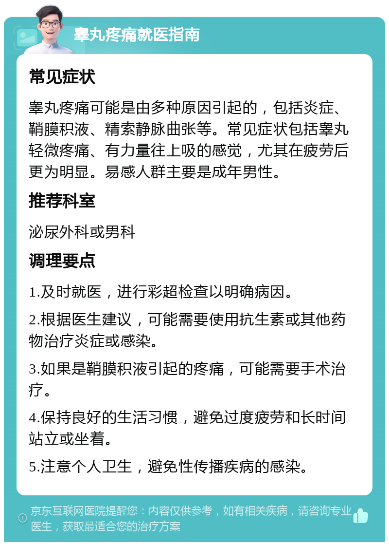 睾丸疼痛就医指南 常见症状 睾丸疼痛可能是由多种原因引起的，包括炎症、鞘膜积液、精索静脉曲张等。常见症状包括睾丸轻微疼痛、有力量往上吸的感觉，尤其在疲劳后更为明显。易感人群主要是成年男性。 推荐科室 泌尿外科或男科 调理要点 1.及时就医，进行彩超检查以明确病因。 2.根据医生建议，可能需要使用抗生素或其他药物治疗炎症或感染。 3.如果是鞘膜积液引起的疼痛，可能需要手术治疗。 4.保持良好的生活习惯，避免过度疲劳和长时间站立或坐着。 5.注意个人卫生，避免性传播疾病的感染。