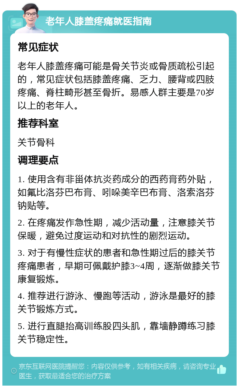 老年人膝盖疼痛就医指南 常见症状 老年人膝盖疼痛可能是骨关节炎或骨质疏松引起的，常见症状包括膝盖疼痛、乏力、腰背或四肢疼痛、脊柱畸形甚至骨折。易感人群主要是70岁以上的老年人。 推荐科室 关节骨科 调理要点 1. 使用含有非甾体抗炎药成分的西药膏药外贴，如氟比洛芬巴布膏、吲哚美辛巴布膏、洛索洛芬钠贴等。 2. 在疼痛发作急性期，减少活动量，注意膝关节保暖，避免过度运动和对抗性的剧烈运动。 3. 对于有慢性症状的患者和急性期过后的膝关节疼痛患者，早期可佩戴护膝3~4周，逐渐做膝关节康复锻炼。 4. 推荐进行游泳、慢跑等活动，游泳是最好的膝关节锻炼方式。 5. 进行直腿抬高训练股四头肌，靠墙静蹲练习膝关节稳定性。