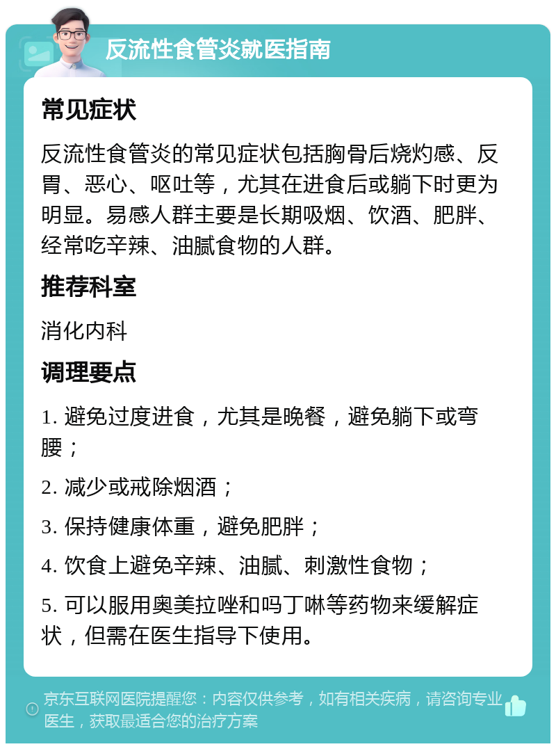 反流性食管炎就医指南 常见症状 反流性食管炎的常见症状包括胸骨后烧灼感、反胃、恶心、呕吐等，尤其在进食后或躺下时更为明显。易感人群主要是长期吸烟、饮酒、肥胖、经常吃辛辣、油腻食物的人群。 推荐科室 消化内科 调理要点 1. 避免过度进食，尤其是晚餐，避免躺下或弯腰； 2. 减少或戒除烟酒； 3. 保持健康体重，避免肥胖； 4. 饮食上避免辛辣、油腻、刺激性食物； 5. 可以服用奥美拉唑和吗丁啉等药物来缓解症状，但需在医生指导下使用。