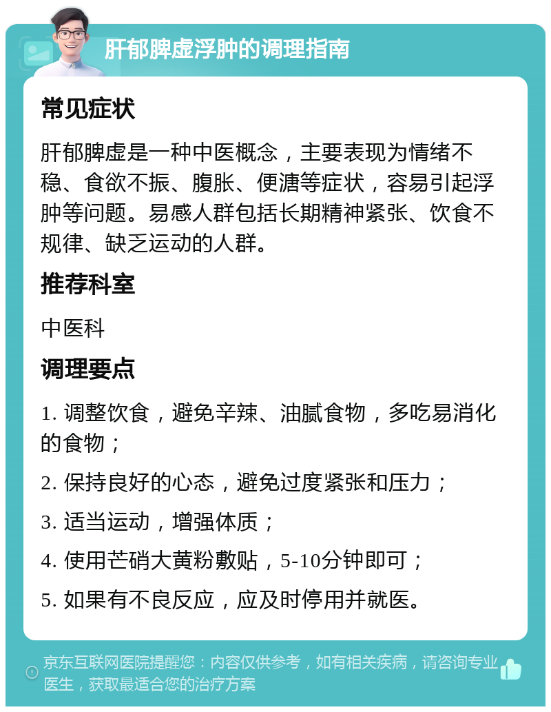 肝郁脾虚浮肿的调理指南 常见症状 肝郁脾虚是一种中医概念，主要表现为情绪不稳、食欲不振、腹胀、便溏等症状，容易引起浮肿等问题。易感人群包括长期精神紧张、饮食不规律、缺乏运动的人群。 推荐科室 中医科 调理要点 1. 调整饮食，避免辛辣、油腻食物，多吃易消化的食物； 2. 保持良好的心态，避免过度紧张和压力； 3. 适当运动，增强体质； 4. 使用芒硝大黄粉敷贴，5-10分钟即可； 5. 如果有不良反应，应及时停用并就医。