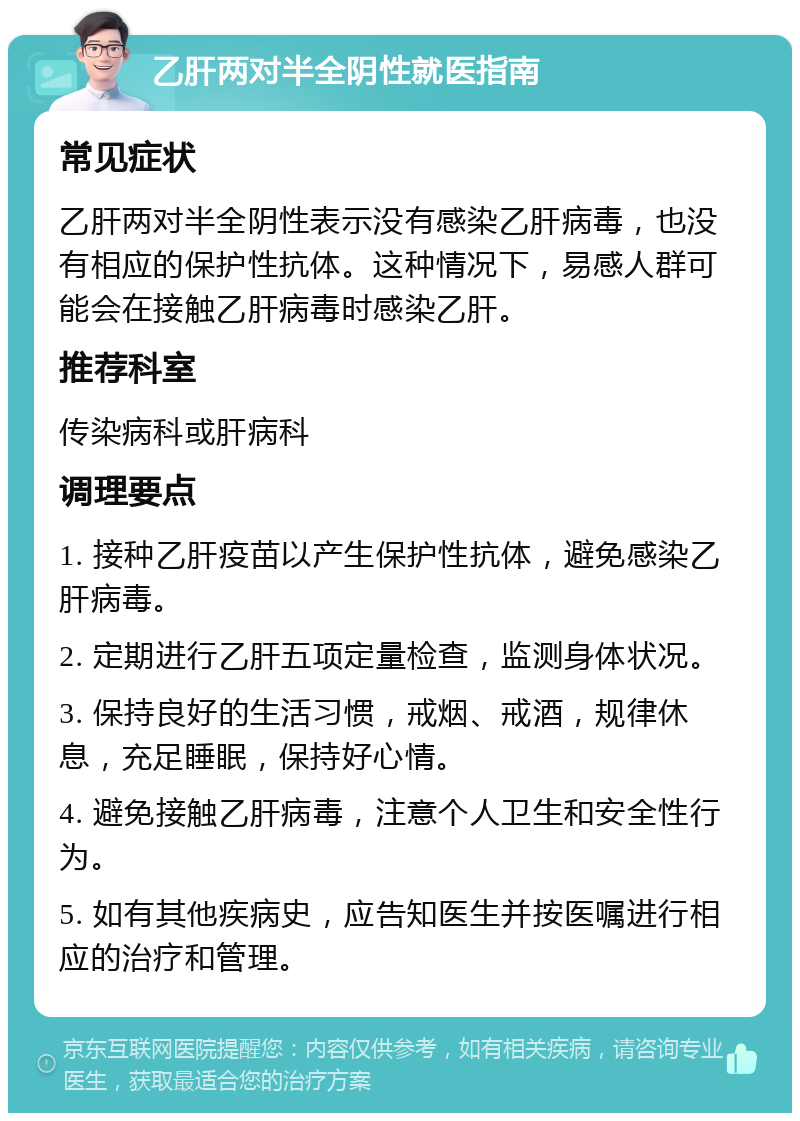 乙肝两对半全阴性就医指南 常见症状 乙肝两对半全阴性表示没有感染乙肝病毒，也没有相应的保护性抗体。这种情况下，易感人群可能会在接触乙肝病毒时感染乙肝。 推荐科室 传染病科或肝病科 调理要点 1. 接种乙肝疫苗以产生保护性抗体，避免感染乙肝病毒。 2. 定期进行乙肝五项定量检查，监测身体状况。 3. 保持良好的生活习惯，戒烟、戒酒，规律休息，充足睡眠，保持好心情。 4. 避免接触乙肝病毒，注意个人卫生和安全性行为。 5. 如有其他疾病史，应告知医生并按医嘱进行相应的治疗和管理。