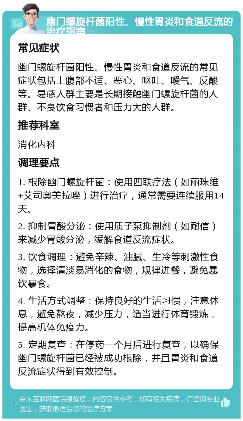 幽门螺旋杆菌阳性、慢性胃炎和食道反流的治疗指南 常见症状 幽门螺旋杆菌阳性、慢性胃炎和食道反流的常见症状包括上腹部不适、恶心、呕吐、嗳气、反酸等。易感人群主要是长期接触幽门螺旋杆菌的人群、不良饮食习惯者和压力大的人群。 推荐科室 消化内科 调理要点 1. 根除幽门螺旋杆菌：使用四联疗法（如丽珠维+艾司奥美拉唑）进行治疗，通常需要连续服用14天。 2. 抑制胃酸分泌：使用质子泵抑制剂（如耐信）来减少胃酸分泌，缓解食道反流症状。 3. 饮食调理：避免辛辣、油腻、生冷等刺激性食物，选择清淡易消化的食物，规律进餐，避免暴饮暴食。 4. 生活方式调整：保持良好的生活习惯，注意休息，避免熬夜，减少压力，适当进行体育锻炼，提高机体免疫力。 5. 定期复查：在停药一个月后进行复查，以确保幽门螺旋杆菌已经被成功根除，并且胃炎和食道反流症状得到有效控制。