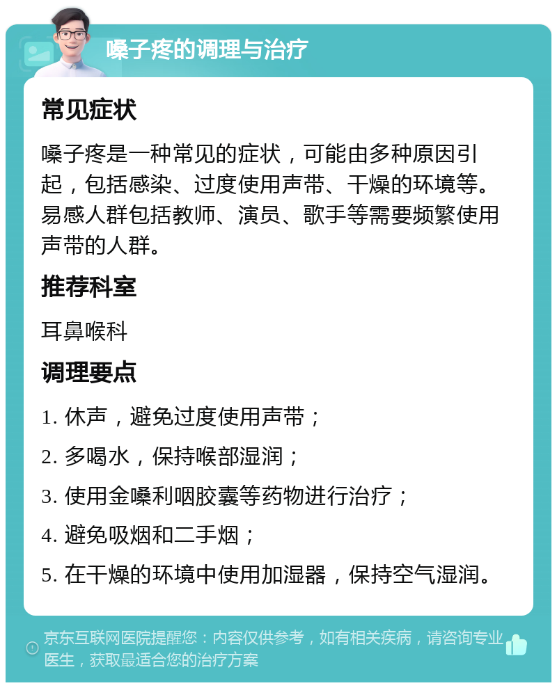 嗓子疼的调理与治疗 常见症状 嗓子疼是一种常见的症状，可能由多种原因引起，包括感染、过度使用声带、干燥的环境等。易感人群包括教师、演员、歌手等需要频繁使用声带的人群。 推荐科室 耳鼻喉科 调理要点 1. 休声，避免过度使用声带； 2. 多喝水，保持喉部湿润； 3. 使用金嗓利咽胶囊等药物进行治疗； 4. 避免吸烟和二手烟； 5. 在干燥的环境中使用加湿器，保持空气湿润。