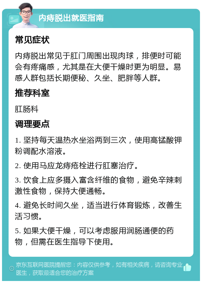 内痔脱出就医指南 常见症状 内痔脱出常见于肛门周围出现肉球，排便时可能会有疼痛感，尤其是在大便干燥时更为明显。易感人群包括长期便秘、久坐、肥胖等人群。 推荐科室 肛肠科 调理要点 1. 坚持每天温热水坐浴两到三次，使用高锰酸钾粉调配水溶液。 2. 使用马应龙痔疮栓进行肛塞治疗。 3. 饮食上应多摄入富含纤维的食物，避免辛辣刺激性食物，保持大便通畅。 4. 避免长时间久坐，适当进行体育锻炼，改善生活习惯。 5. 如果大便干燥，可以考虑服用润肠通便的药物，但需在医生指导下使用。