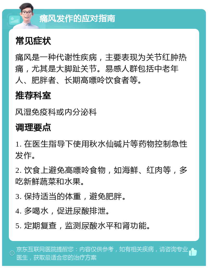 痛风发作的应对指南 常见症状 痛风是一种代谢性疾病，主要表现为关节红肿热痛，尤其是大脚趾关节。易感人群包括中老年人、肥胖者、长期高嘌呤饮食者等。 推荐科室 风湿免疫科或内分泌科 调理要点 1. 在医生指导下使用秋水仙碱片等药物控制急性发作。 2. 饮食上避免高嘌呤食物，如海鲜、红肉等，多吃新鲜蔬菜和水果。 3. 保持适当的体重，避免肥胖。 4. 多喝水，促进尿酸排泄。 5. 定期复查，监测尿酸水平和肾功能。