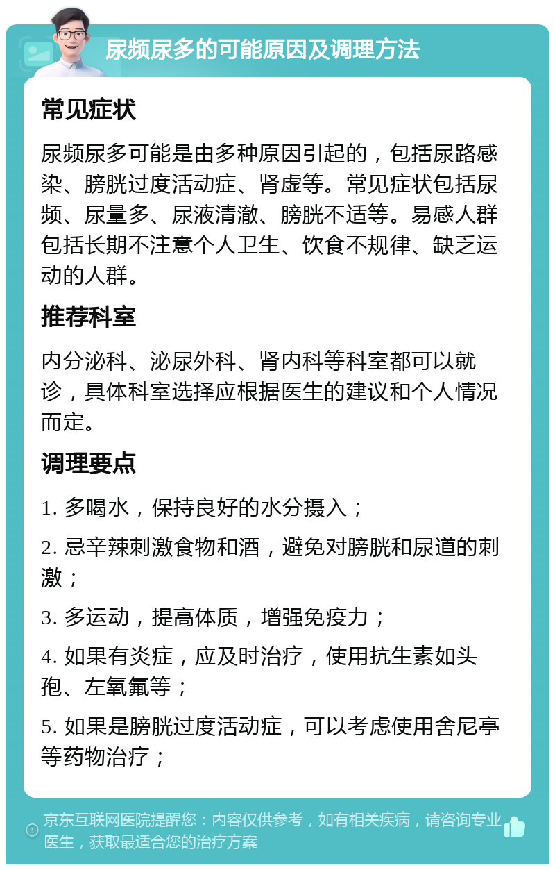 尿频尿多的可能原因及调理方法 常见症状 尿频尿多可能是由多种原因引起的，包括尿路感染、膀胱过度活动症、肾虚等。常见症状包括尿频、尿量多、尿液清澈、膀胱不适等。易感人群包括长期不注意个人卫生、饮食不规律、缺乏运动的人群。 推荐科室 内分泌科、泌尿外科、肾内科等科室都可以就诊，具体科室选择应根据医生的建议和个人情况而定。 调理要点 1. 多喝水，保持良好的水分摄入； 2. 忌辛辣刺激食物和酒，避免对膀胱和尿道的刺激； 3. 多运动，提高体质，增强免疫力； 4. 如果有炎症，应及时治疗，使用抗生素如头孢、左氧氟等； 5. 如果是膀胱过度活动症，可以考虑使用舍尼亭等药物治疗；