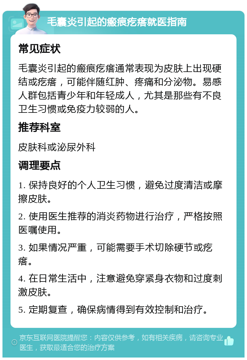 毛囊炎引起的瘢痕疙瘩就医指南 常见症状 毛囊炎引起的瘢痕疙瘩通常表现为皮肤上出现硬结或疙瘩，可能伴随红肿、疼痛和分泌物。易感人群包括青少年和年轻成人，尤其是那些有不良卫生习惯或免疫力较弱的人。 推荐科室 皮肤科或泌尿外科 调理要点 1. 保持良好的个人卫生习惯，避免过度清洁或摩擦皮肤。 2. 使用医生推荐的消炎药物进行治疗，严格按照医嘱使用。 3. 如果情况严重，可能需要手术切除硬节或疙瘩。 4. 在日常生活中，注意避免穿紧身衣物和过度刺激皮肤。 5. 定期复查，确保病情得到有效控制和治疗。