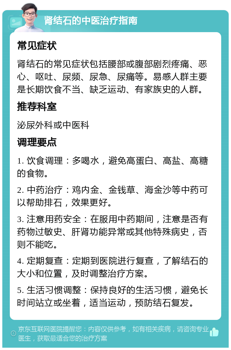 肾结石的中医治疗指南 常见症状 肾结石的常见症状包括腰部或腹部剧烈疼痛、恶心、呕吐、尿频、尿急、尿痛等。易感人群主要是长期饮食不当、缺乏运动、有家族史的人群。 推荐科室 泌尿外科或中医科 调理要点 1. 饮食调理：多喝水，避免高蛋白、高盐、高糖的食物。 2. 中药治疗：鸡内金、金钱草、海金沙等中药可以帮助排石，效果更好。 3. 注意用药安全：在服用中药期间，注意是否有药物过敏史、肝肾功能异常或其他特殊病史，否则不能吃。 4. 定期复查：定期到医院进行复查，了解结石的大小和位置，及时调整治疗方案。 5. 生活习惯调整：保持良好的生活习惯，避免长时间站立或坐着，适当运动，预防结石复发。