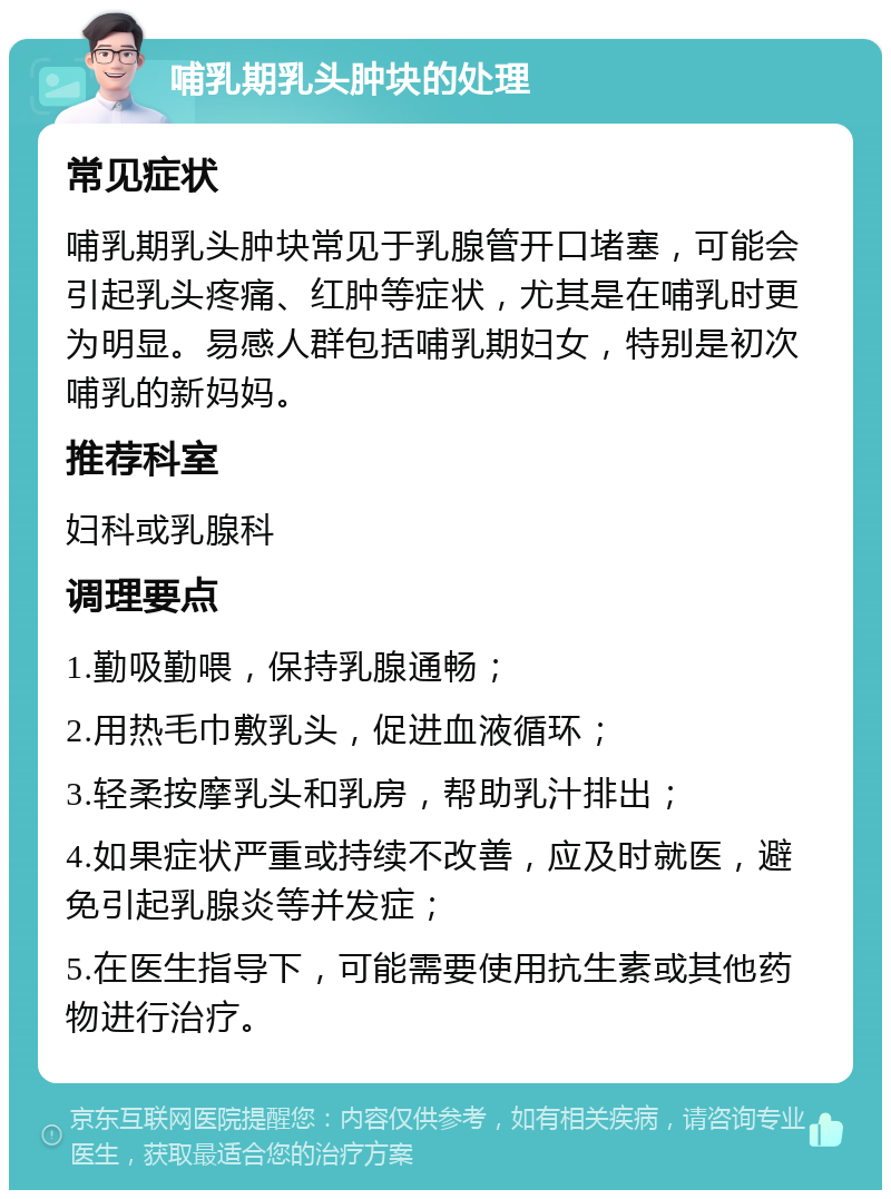 哺乳期乳头肿块的处理 常见症状 哺乳期乳头肿块常见于乳腺管开口堵塞，可能会引起乳头疼痛、红肿等症状，尤其是在哺乳时更为明显。易感人群包括哺乳期妇女，特别是初次哺乳的新妈妈。 推荐科室 妇科或乳腺科 调理要点 1.勤吸勤喂，保持乳腺通畅； 2.用热毛巾敷乳头，促进血液循环； 3.轻柔按摩乳头和乳房，帮助乳汁排出； 4.如果症状严重或持续不改善，应及时就医，避免引起乳腺炎等并发症； 5.在医生指导下，可能需要使用抗生素或其他药物进行治疗。