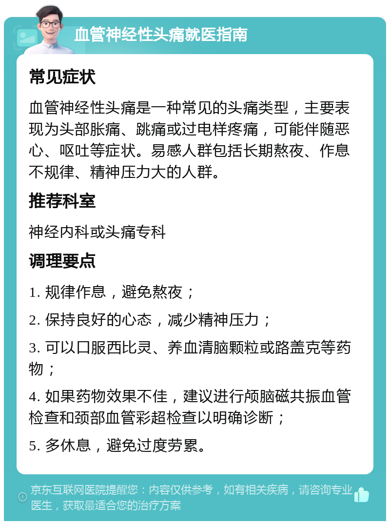 血管神经性头痛就医指南 常见症状 血管神经性头痛是一种常见的头痛类型，主要表现为头部胀痛、跳痛或过电样疼痛，可能伴随恶心、呕吐等症状。易感人群包括长期熬夜、作息不规律、精神压力大的人群。 推荐科室 神经内科或头痛专科 调理要点 1. 规律作息，避免熬夜； 2. 保持良好的心态，减少精神压力； 3. 可以口服西比灵、养血清脑颗粒或路盖克等药物； 4. 如果药物效果不佳，建议进行颅脑磁共振血管检查和颈部血管彩超检查以明确诊断； 5. 多休息，避免过度劳累。