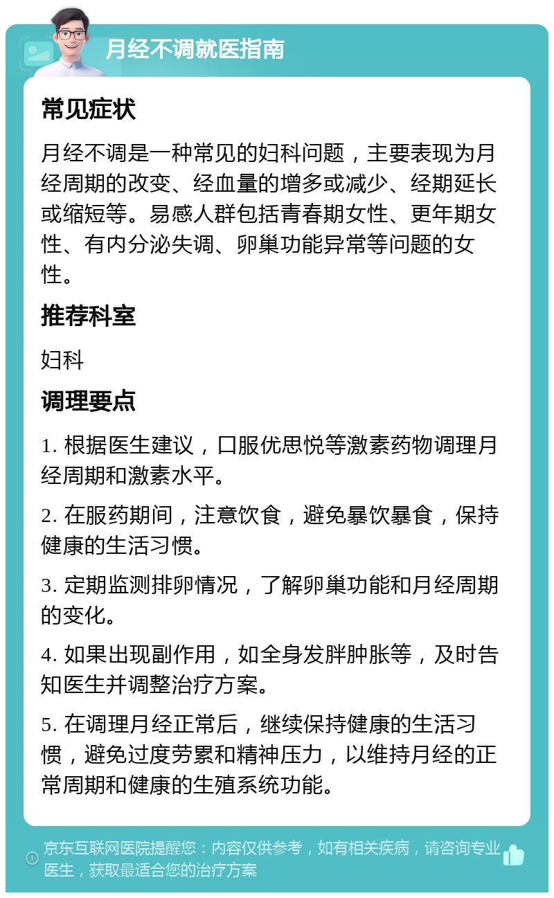 月经不调就医指南 常见症状 月经不调是一种常见的妇科问题，主要表现为月经周期的改变、经血量的增多或减少、经期延长或缩短等。易感人群包括青春期女性、更年期女性、有内分泌失调、卵巢功能异常等问题的女性。 推荐科室 妇科 调理要点 1. 根据医生建议，口服优思悦等激素药物调理月经周期和激素水平。 2. 在服药期间，注意饮食，避免暴饮暴食，保持健康的生活习惯。 3. 定期监测排卵情况，了解卵巢功能和月经周期的变化。 4. 如果出现副作用，如全身发胖肿胀等，及时告知医生并调整治疗方案。 5. 在调理月经正常后，继续保持健康的生活习惯，避免过度劳累和精神压力，以维持月经的正常周期和健康的生殖系统功能。