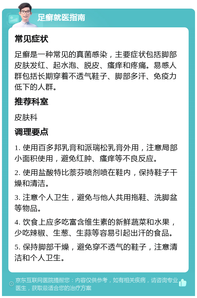 足癣就医指南 常见症状 足癣是一种常见的真菌感染，主要症状包括脚部皮肤发红、起水泡、脱皮、瘙痒和疼痛。易感人群包括长期穿着不透气鞋子、脚部多汗、免疫力低下的人群。 推荐科室 皮肤科 调理要点 1. 使用百多邦乳膏和派瑞松乳膏外用，注意局部小面积使用，避免红肿、瘙痒等不良反应。 2. 使用盐酸特比萘芬喷剂喷在鞋内，保持鞋子干燥和清洁。 3. 注意个人卫生，避免与他人共用拖鞋、洗脚盆等物品。 4. 饮食上应多吃富含维生素的新鲜蔬菜和水果，少吃辣椒、生葱、生蒜等容易引起出汗的食品。 5. 保持脚部干燥，避免穿不透气的鞋子，注意清洁和个人卫生。