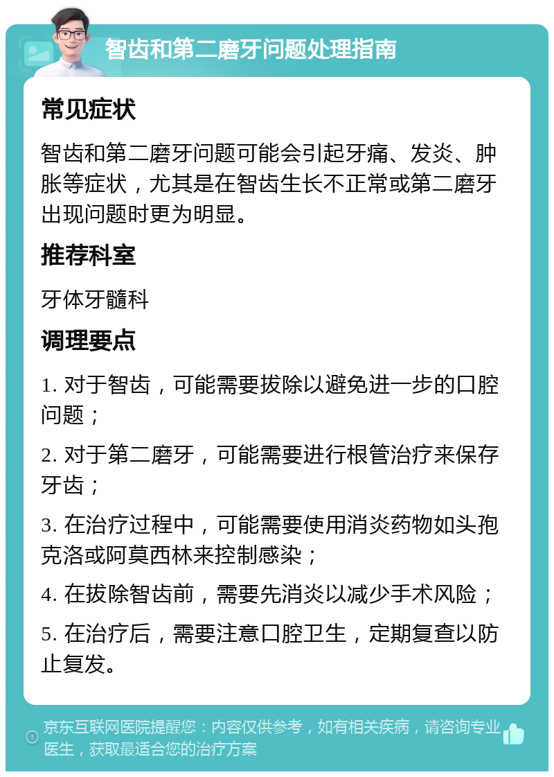 智齿和第二磨牙问题处理指南 常见症状 智齿和第二磨牙问题可能会引起牙痛、发炎、肿胀等症状，尤其是在智齿生长不正常或第二磨牙出现问题时更为明显。 推荐科室 牙体牙髓科 调理要点 1. 对于智齿，可能需要拔除以避免进一步的口腔问题； 2. 对于第二磨牙，可能需要进行根管治疗来保存牙齿； 3. 在治疗过程中，可能需要使用消炎药物如头孢克洛或阿莫西林来控制感染； 4. 在拔除智齿前，需要先消炎以减少手术风险； 5. 在治疗后，需要注意口腔卫生，定期复查以防止复发。