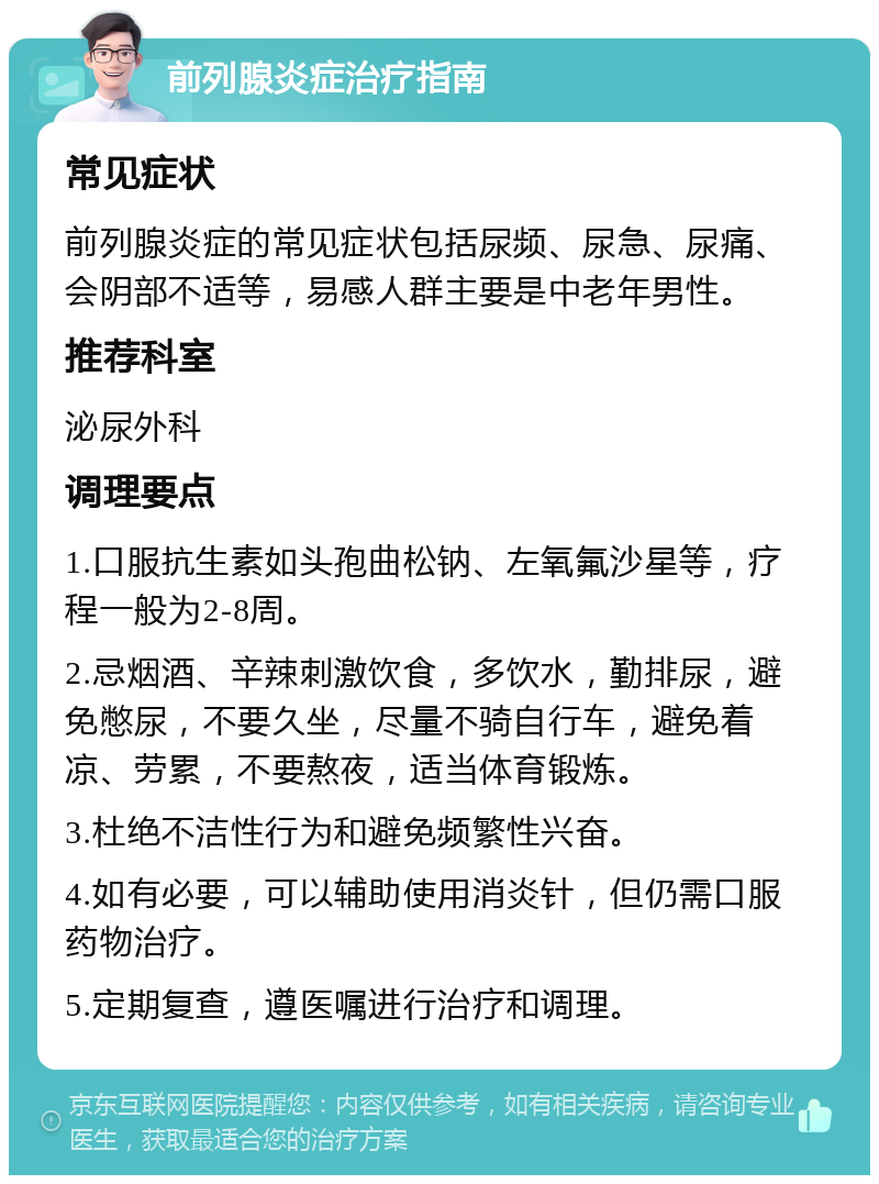 前列腺炎症治疗指南 常见症状 前列腺炎症的常见症状包括尿频、尿急、尿痛、会阴部不适等，易感人群主要是中老年男性。 推荐科室 泌尿外科 调理要点 1.口服抗生素如头孢曲松钠、左氧氟沙星等，疗程一般为2-8周。 2.忌烟酒、辛辣刺激饮食，多饮水，勤排尿，避免憋尿，不要久坐，尽量不骑自行车，避免着凉、劳累，不要熬夜，适当体育锻炼。 3.杜绝不洁性行为和避免频繁性兴奋。 4.如有必要，可以辅助使用消炎针，但仍需口服药物治疗。 5.定期复查，遵医嘱进行治疗和调理。