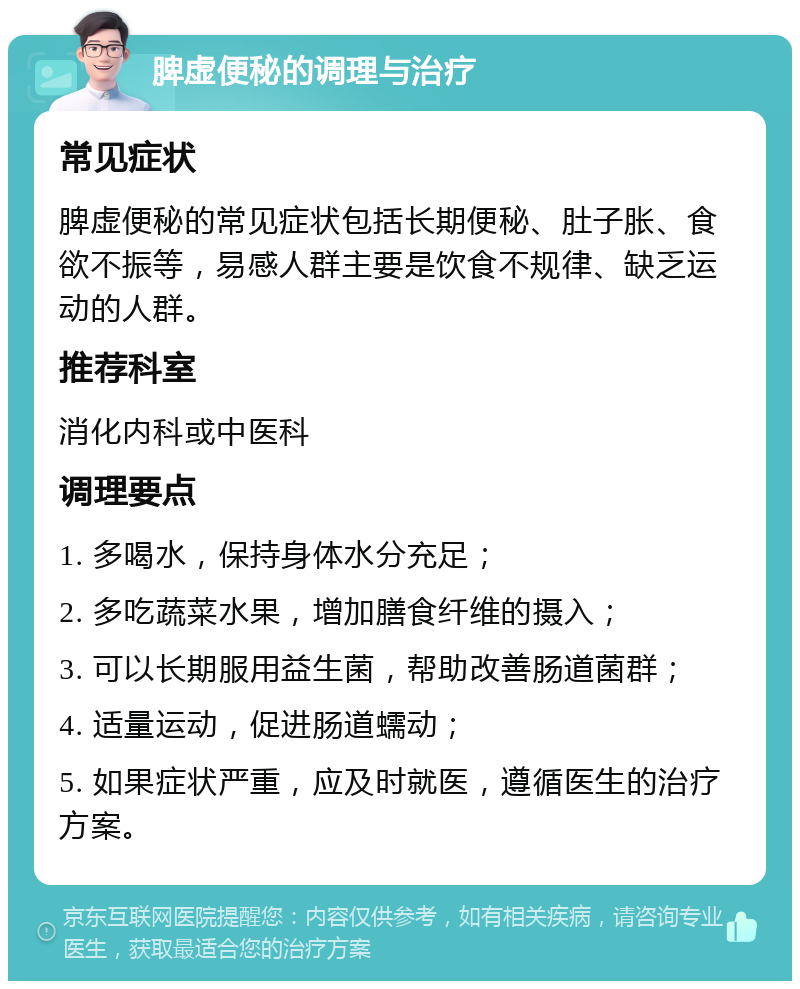 脾虚便秘的调理与治疗 常见症状 脾虚便秘的常见症状包括长期便秘、肚子胀、食欲不振等，易感人群主要是饮食不规律、缺乏运动的人群。 推荐科室 消化内科或中医科 调理要点 1. 多喝水，保持身体水分充足； 2. 多吃蔬菜水果，增加膳食纤维的摄入； 3. 可以长期服用益生菌，帮助改善肠道菌群； 4. 适量运动，促进肠道蠕动； 5. 如果症状严重，应及时就医，遵循医生的治疗方案。