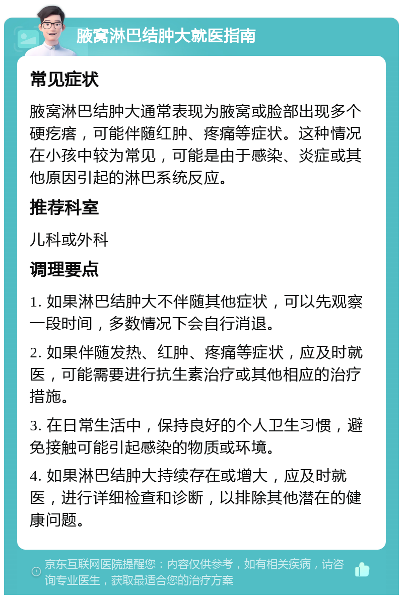 腋窝淋巴结肿大就医指南 常见症状 腋窝淋巴结肿大通常表现为腋窝或脸部出现多个硬疙瘩，可能伴随红肿、疼痛等症状。这种情况在小孩中较为常见，可能是由于感染、炎症或其他原因引起的淋巴系统反应。 推荐科室 儿科或外科 调理要点 1. 如果淋巴结肿大不伴随其他症状，可以先观察一段时间，多数情况下会自行消退。 2. 如果伴随发热、红肿、疼痛等症状，应及时就医，可能需要进行抗生素治疗或其他相应的治疗措施。 3. 在日常生活中，保持良好的个人卫生习惯，避免接触可能引起感染的物质或环境。 4. 如果淋巴结肿大持续存在或增大，应及时就医，进行详细检查和诊断，以排除其他潜在的健康问题。