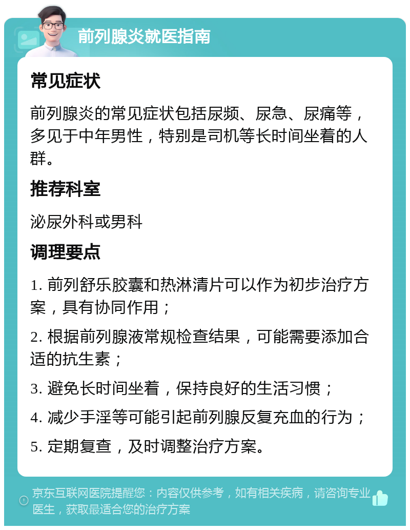 前列腺炎就医指南 常见症状 前列腺炎的常见症状包括尿频、尿急、尿痛等，多见于中年男性，特别是司机等长时间坐着的人群。 推荐科室 泌尿外科或男科 调理要点 1. 前列舒乐胶囊和热淋清片可以作为初步治疗方案，具有协同作用； 2. 根据前列腺液常规检查结果，可能需要添加合适的抗生素； 3. 避免长时间坐着，保持良好的生活习惯； 4. 减少手淫等可能引起前列腺反复充血的行为； 5. 定期复查，及时调整治疗方案。