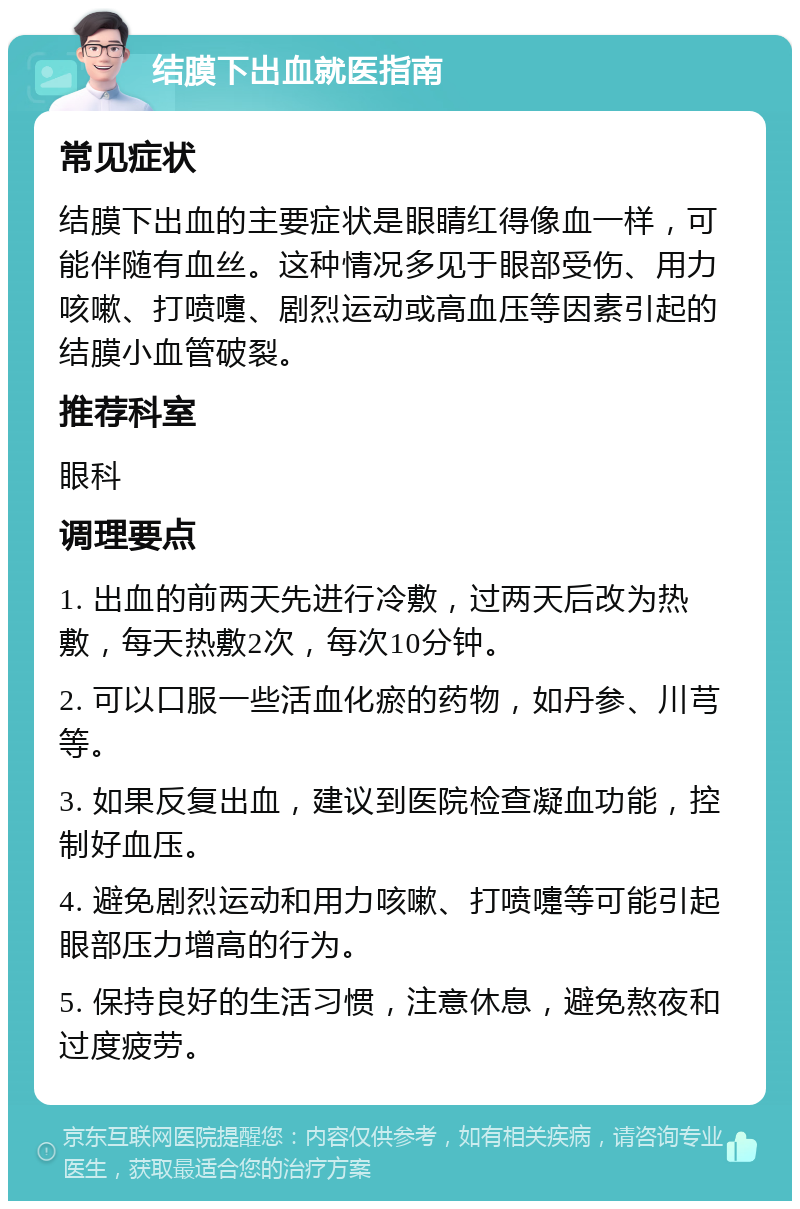 结膜下出血就医指南 常见症状 结膜下出血的主要症状是眼睛红得像血一样，可能伴随有血丝。这种情况多见于眼部受伤、用力咳嗽、打喷嚏、剧烈运动或高血压等因素引起的结膜小血管破裂。 推荐科室 眼科 调理要点 1. 出血的前两天先进行冷敷，过两天后改为热敷，每天热敷2次，每次10分钟。 2. 可以口服一些活血化瘀的药物，如丹参、川芎等。 3. 如果反复出血，建议到医院检查凝血功能，控制好血压。 4. 避免剧烈运动和用力咳嗽、打喷嚏等可能引起眼部压力增高的行为。 5. 保持良好的生活习惯，注意休息，避免熬夜和过度疲劳。