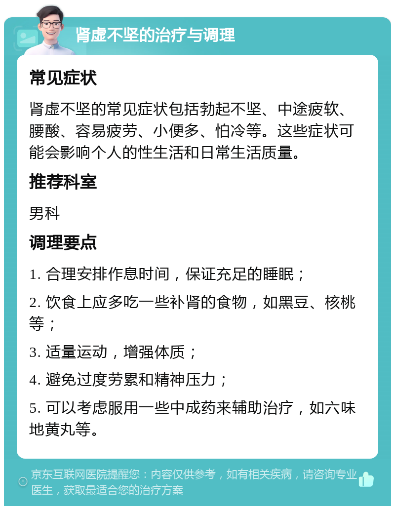 肾虚不坚的治疗与调理 常见症状 肾虚不坚的常见症状包括勃起不坚、中途疲软、腰酸、容易疲劳、小便多、怕冷等。这些症状可能会影响个人的性生活和日常生活质量。 推荐科室 男科 调理要点 1. 合理安排作息时间，保证充足的睡眠； 2. 饮食上应多吃一些补肾的食物，如黑豆、核桃等； 3. 适量运动，增强体质； 4. 避免过度劳累和精神压力； 5. 可以考虑服用一些中成药来辅助治疗，如六味地黄丸等。