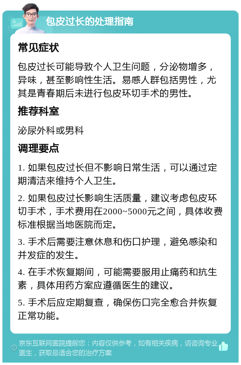 包皮过长的处理指南 常见症状 包皮过长可能导致个人卫生问题，分泌物增多，异味，甚至影响性生活。易感人群包括男性，尤其是青春期后未进行包皮环切手术的男性。 推荐科室 泌尿外科或男科 调理要点 1. 如果包皮过长但不影响日常生活，可以通过定期清洁来维持个人卫生。 2. 如果包皮过长影响生活质量，建议考虑包皮环切手术，手术费用在2000~5000元之间，具体收费标准根据当地医院而定。 3. 手术后需要注意休息和伤口护理，避免感染和并发症的发生。 4. 在手术恢复期间，可能需要服用止痛药和抗生素，具体用药方案应遵循医生的建议。 5. 手术后应定期复查，确保伤口完全愈合并恢复正常功能。