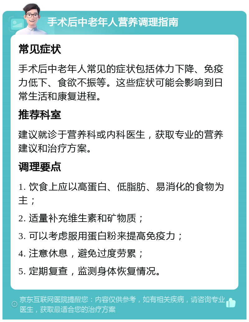 手术后中老年人营养调理指南 常见症状 手术后中老年人常见的症状包括体力下降、免疫力低下、食欲不振等。这些症状可能会影响到日常生活和康复进程。 推荐科室 建议就诊于营养科或内科医生，获取专业的营养建议和治疗方案。 调理要点 1. 饮食上应以高蛋白、低脂肪、易消化的食物为主； 2. 适量补充维生素和矿物质； 3. 可以考虑服用蛋白粉来提高免疫力； 4. 注意休息，避免过度劳累； 5. 定期复查，监测身体恢复情况。